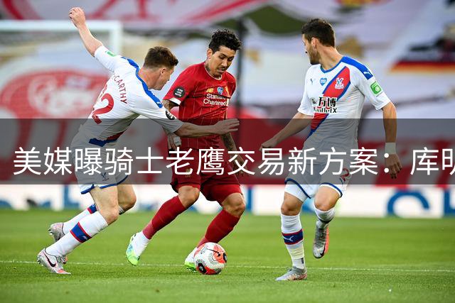 美媒曝骑士老鹰交易新方案：库明加或与斯特鲁斯互换东家